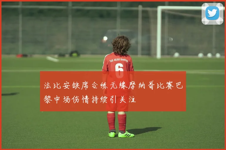 法比安缺席合练无缘摩纳哥比赛巴黎中场伤情持续引关注