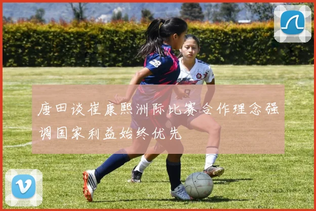 唐田谈崔康熙洲际比赛合作理念强调国家利益始终优先