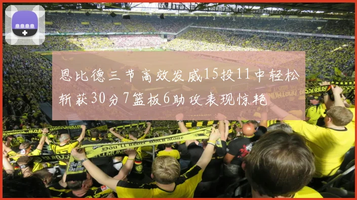 恩比德三节高效发威15投11中轻松斩获30分7篮板6助攻表现惊艳