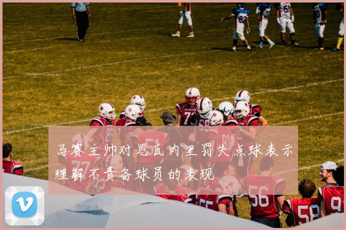 马赛主帅对恩瓦内里罚失点球表示理解不责备球员的表现
