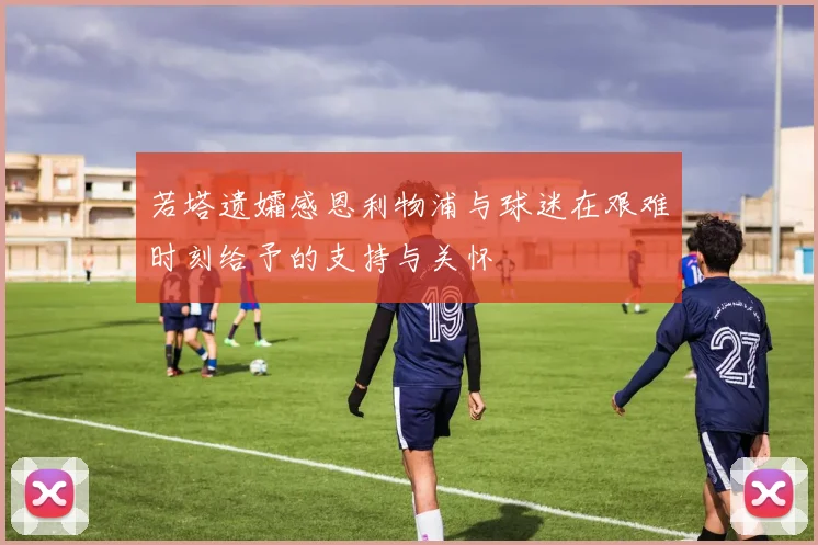 若塔遗孀感恩利物浦与球迷在艰难时刻给予的支持与关怀