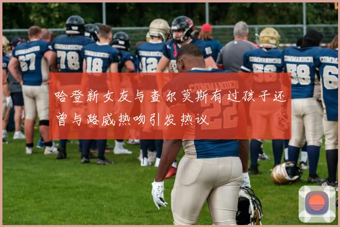 哈登新女友与查尔莫斯有过孩子还曾与路威热吻引发热议