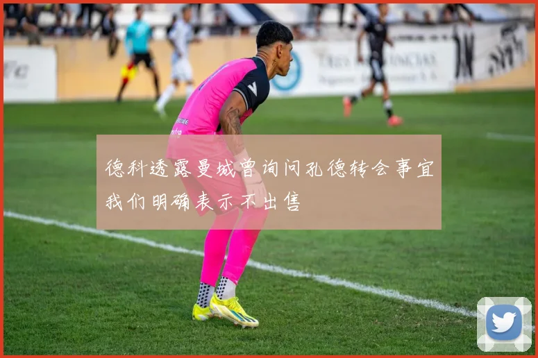 德科透露曼城曾询问孔德转会事宜我们明确表示不出售