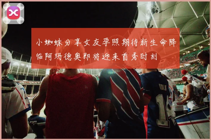 小蜘蛛分享女友孕照期待新生命降临阿玛德奥即将迎来首秀时刻