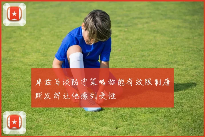 库兹马谈防守策略称能有效限制唐斯发挥让他感到受挫