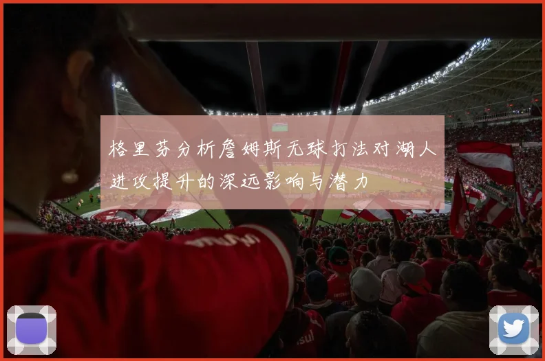 格里芬分析詹姆斯无球打法对湖人进攻提升的深远影响与潜力