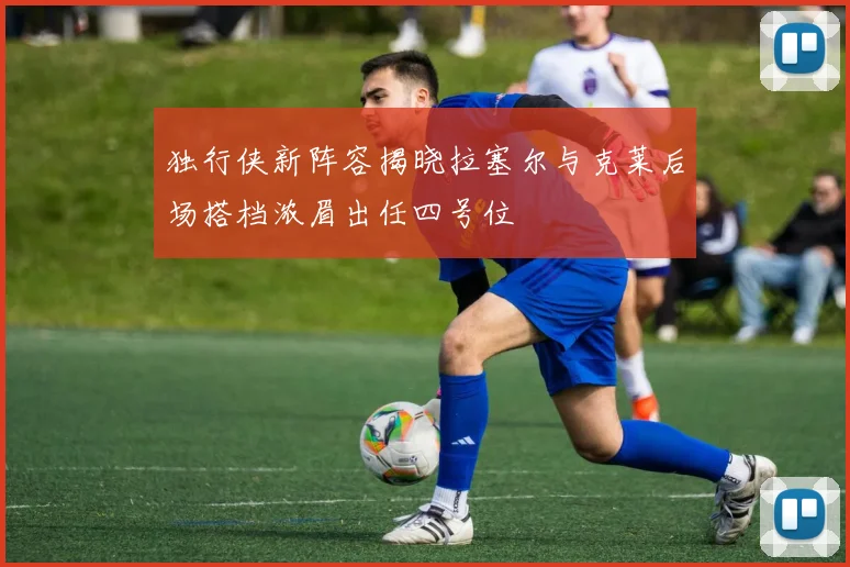 独行侠新阵容揭晓拉塞尔与克莱后场搭档浓眉出任四号位