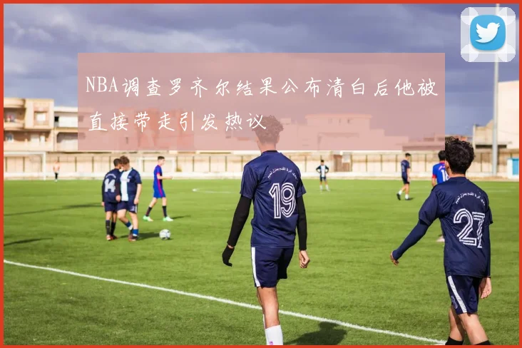 NBA调查罗齐尔结果公布清白后他被直接带走引发热议