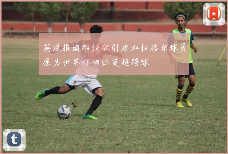 英媒报道维拉欲引进加拉格尔球员愿为世界杯回归英超踢球