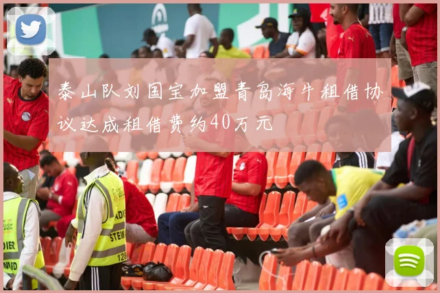 泰山队刘国宝加盟青岛海牛租借协议达成租借费约40万元