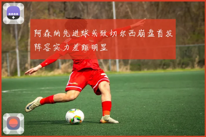 阿森纳先进球或致切尔西崩盘首发阵容实力差距明显
