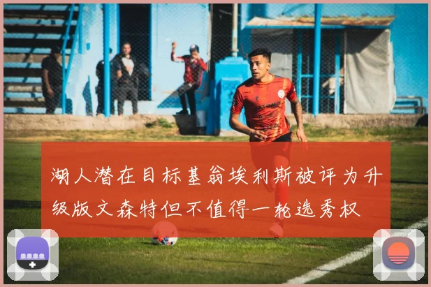 湖人潜在目标基翁埃利斯被评为升级版文森特但不值得一轮选秀权