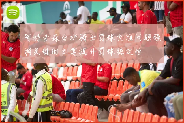 阿特金森分析骑士罚球失准问题强调关键时刻需提升罚球稳定性