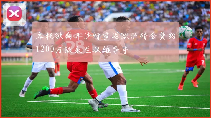 本托欲离开沙特重返欧洲转会费约1200万欧米兰双雄争夺