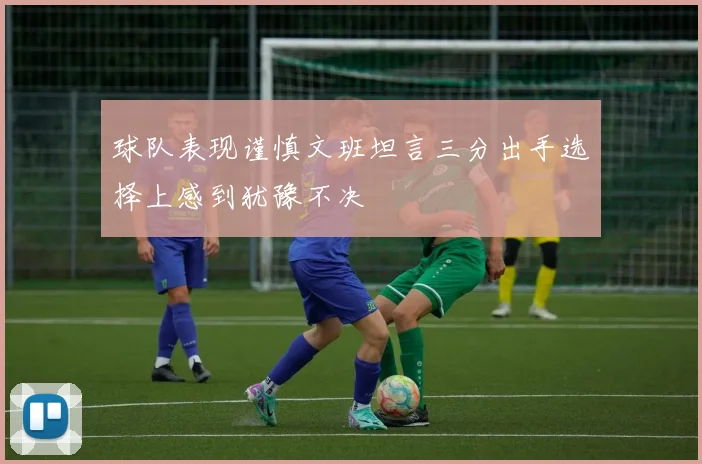 球队表现谨慎文班坦言三分出手选择上感到犹豫不决