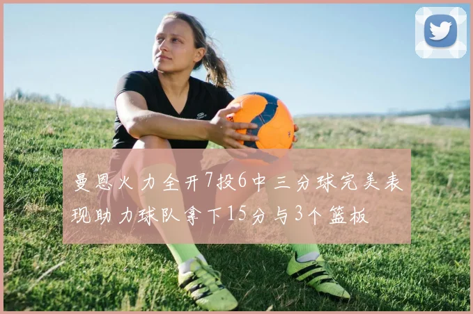 曼恩火力全开7投6中三分球完美表现助力球队拿下15分与3个篮板