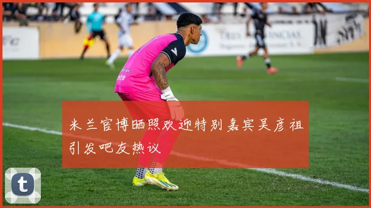 米兰官博晒照欢迎特别嘉宾吴彦祖引发吧友热议