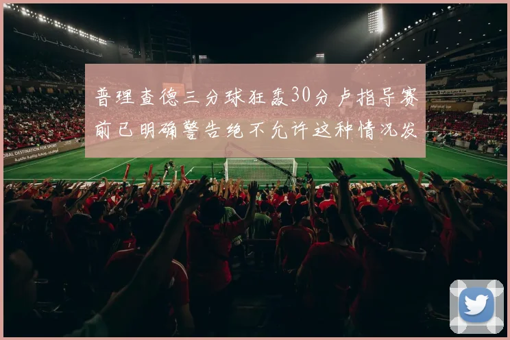普理查德三分球狂轰30分卢指导赛前已明确警告绝不允许这种情况发生