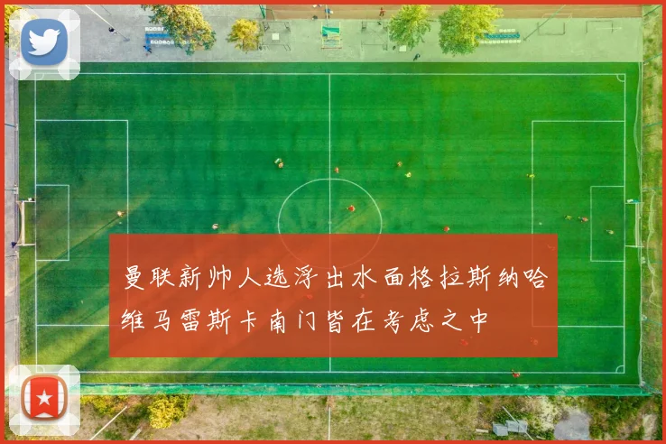 曼联新帅人选浮出水面格拉斯纳哈维马雷斯卡南门皆在考虑之中
