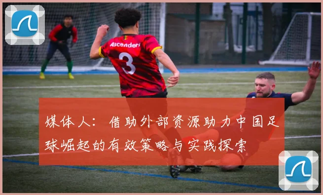 媒体人：借助外部资源助力中国足球崛起的有效策略与实践探索