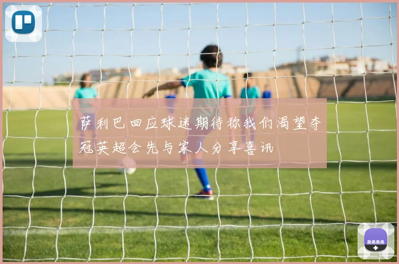萨利巴回应球迷期待称我们渴望夺冠英超会先与家人分享喜讯