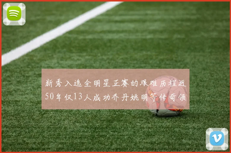 新秀入选全明星正赛的艰难历程近50年仅13人成功乔丹姚明等传奇领衔