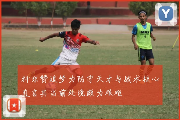 科尔赞追梦为防守天才与战术核心直言其当前处境颇为艰难