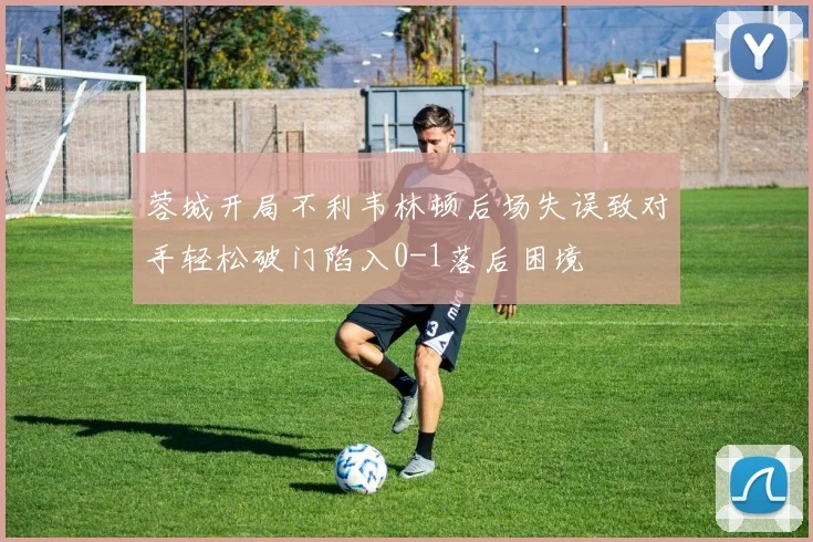 蓉城开局不利韦林顿后场失误致对手轻松破门陷入0-1落后困境