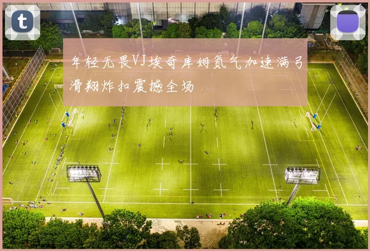 年轻无畏VJ埃奇库姆氮气加速满弓滑翔炸扣震撼全场