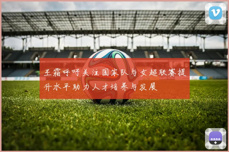 王霜呼吁关注国家队与女超联赛提升水平助力人才培养与发展