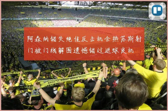 阿森纳错失绝佳反击机会热苏斯射门被门线解围遗憾错过进球良机